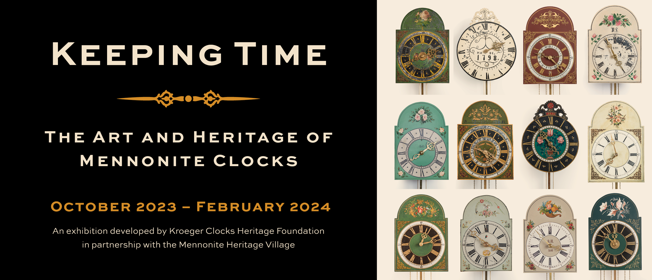 A word graphic featuring a photograph of twelve highly decorative clocks. The clock faces are all decorated in different colours and designs. To the left of the image, text reads, “Keeping Time / The Art and Heritage of Mennonite Clocks / October 2023 – February 2024 / An exhibition developed by Kroeger Clocks Heritage Foundation in partnership with the Mennonite Heritage Village”.