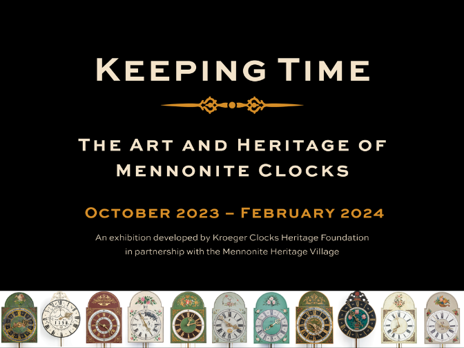 A word graphic featuring a photograph of eleven highly decorative clocks. The clock faces are all decorated in different colours and designs. Above the image, text reads, “Keeping Time / The Art and Heritage of Mennonite Clocks / October 2023 – February 2024 / An exhibition developed by Kroeger Clocks Heritage Foundation in partnership with the Mennonite Heritage Village”.