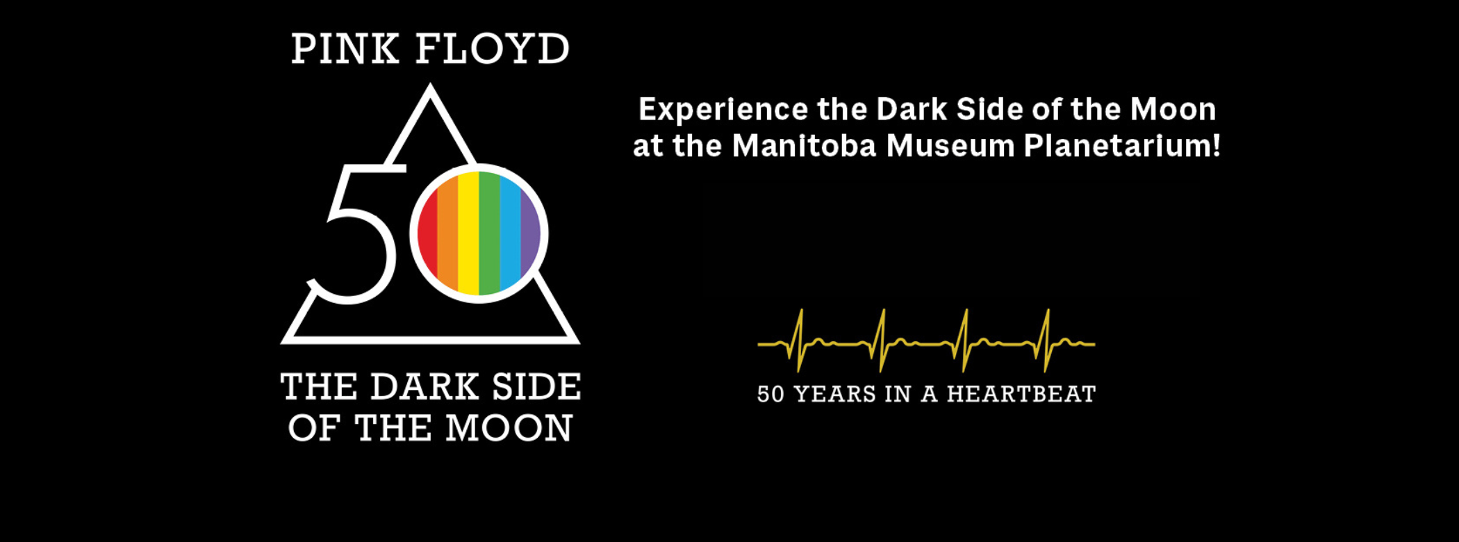 On the left is the iconic Pink Floyd triangle logo with the number 50 inlaid. In the centre of the 0 is the prism rainbow. Text reads, “Pink Floyd / The Dark Side of the Moon”. To the right text reads, “Experience the Dark Side of the Moon at the Manitoba Museum Planetarium” followed by a heartbeat line and “50 years in a heartbeat”.