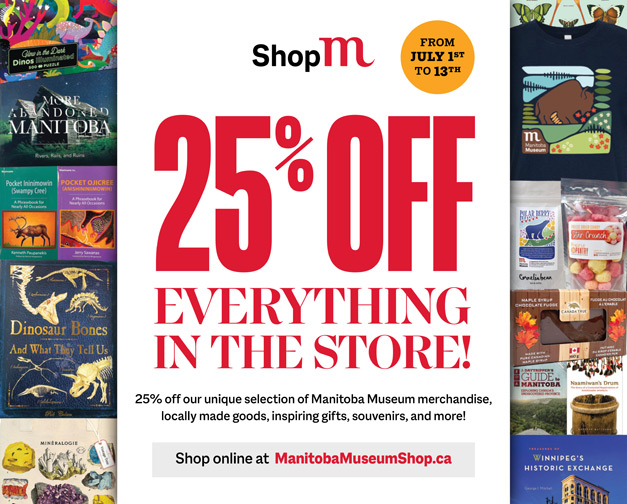 A word graphic flanked by images of Museum Shop product like books, posters, postcards, and games. Text in the centre reads, "From July 1 to 14 / 25% off everything in the store! 25% off our unique selection of Manitoba Museum merchandise, locally made goods, inspiring gifts, souvenirs, and more! / Shop online at ManitobaMuseumShop.ca".