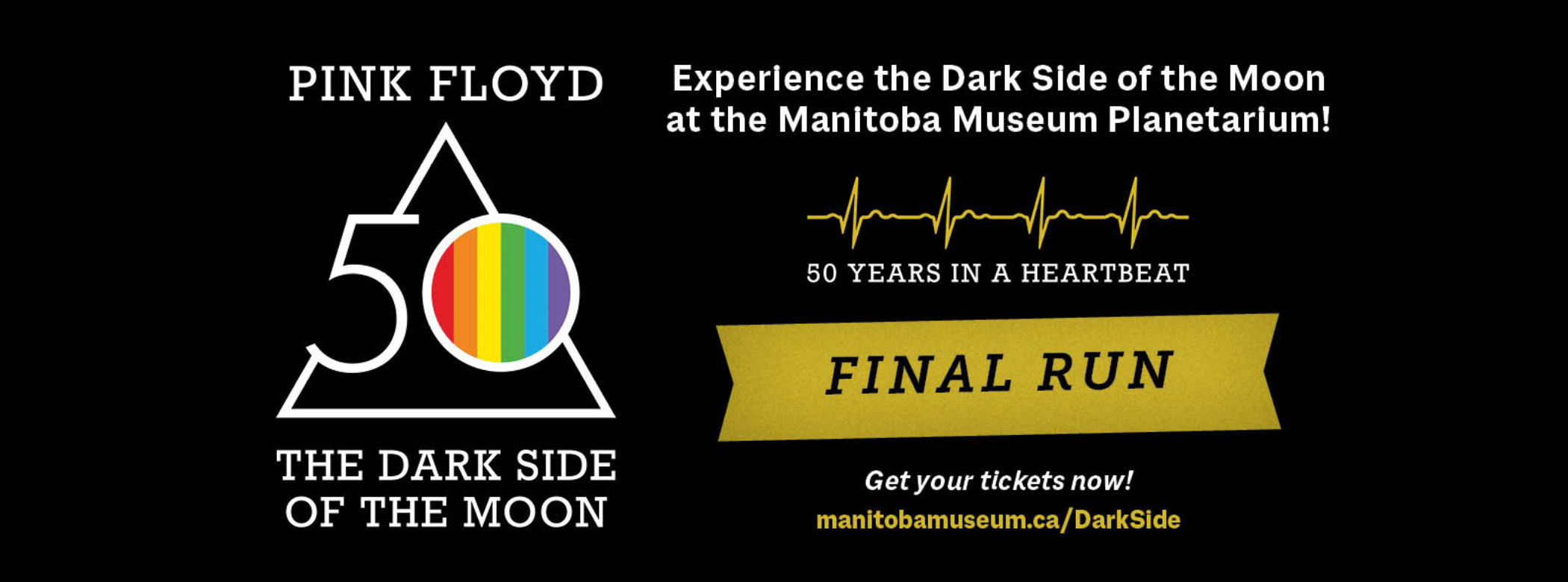 On the left, the iconic Pink Floyd triangle logo with the number 50 inlaid. In the centre of the 0 is a rainbow. Directly above and below the logo text reads, “Pink Floyd / The Dark Side of the Moon”. On the right text reads, “Experience the Dark Side of the Moon at the Manitoba Museum Planetarium! / Get your tickets now! / manitobamuseum.ca/DarkSide”, followed by a heartbeat line and “50 years in a heartbeat”. In the centre, text on a yellow banner reads, 